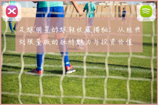 足球明星的球鞋收藏揭秘：从经典到限量版的独特魅力与投资价值