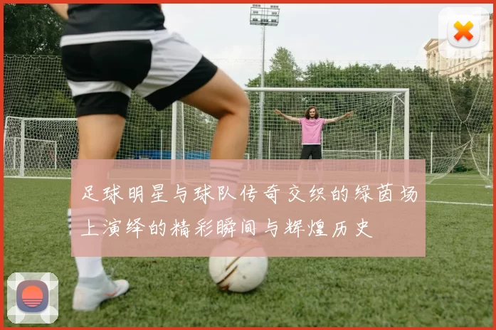 足球明星与球队传奇交织的绿茵场上演绎的精彩瞬间与辉煌历史