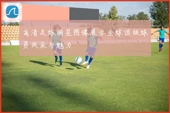 高清足球明星图像展示全球顶级球员风采与魅力