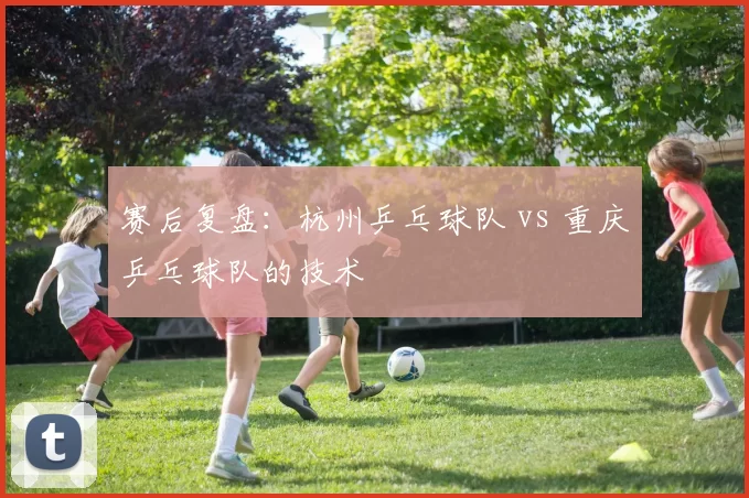 赛后复盘：杭州乒乓球队 vs 重庆乒乓球队的技术